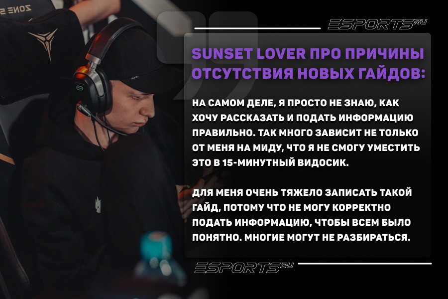 Sunset Lover про причины отсутствия новых гайдов:
На самом деле, я просто не знаю, как хочу рассказать и подать информацию правильно. Так много зависит не только от меня на миду, что я не смогу уместить это в 15-минутный видосик. Для меня очень тяжело записать такой гайд, потому что не могу корректно подать информацию, чтобы всем было понятно. Многие могут не разбираться.