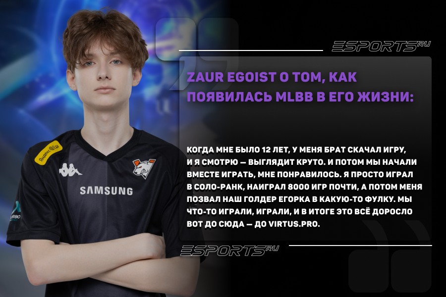 Zaur egoist: Когда мне было 12 лет, у меня брат скачал игру, и я смотрю — выглядит круто. И потом мы начали вместе играть, мне понравилось. Я просто играл в соло-ранк, наиграл 8000 игр почти, а потом меня позвал наш голдер Егорка в какую-то фулку. Мы что-то играли, играли, и в итоге это всё доросло вот до сюда — до Virtus.pro.