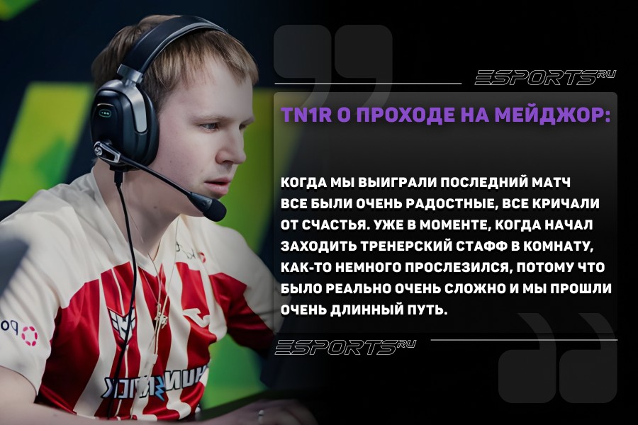 tN1R о проходе на мейджор: Это было очень сильно эмоционально. Когда мы выиграли последний матч все были очень радостные, все кричали от счастья. Уже в моменте, когда начал заходить тренерский стафф в комнату, как-то немного прослезился, потому что было реально очень сложно и мы прошли очень длинный путь. Я не считаю, что я самый первый, потому что из Белоруссии уже выходили три игрока на мейджор: boX, MDS и lollipop21k. Просто он не состоялся, но они отобрались на сам турнир. А сейчас мы присоединились с 1eeR к этому списку.