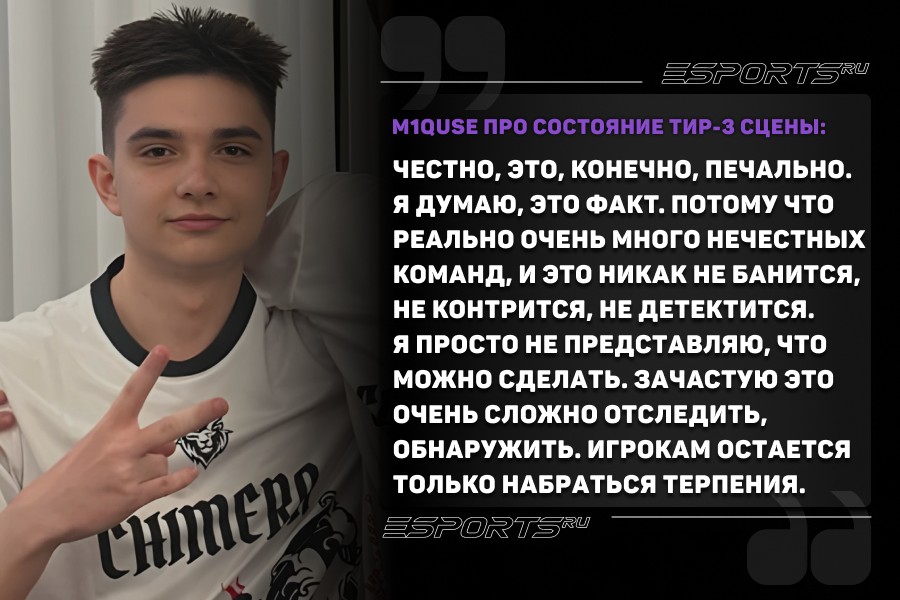 m1QUSE про состояние тир-3 сцены: Честно, это, конечно, печально. Я думаю, это факт. Потому что реально очень много нечестных команд, и это никак не банится, не контрится, не детектится. Я просто не представляю, что можно сделать. Зачастую это очень сложно отследить, обнаружить. Игрокам остается только набраться терпения