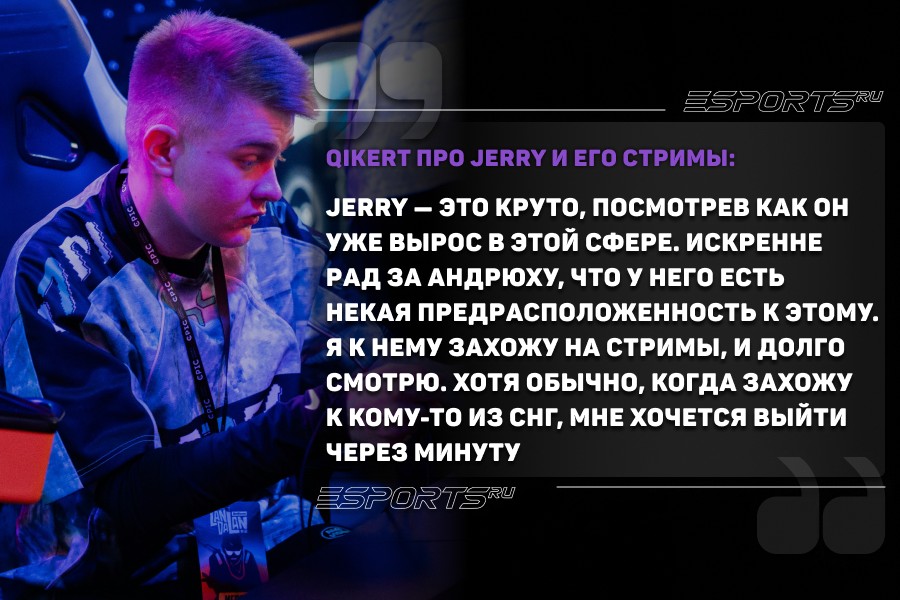 Думаю, если взять, например, Jerry — это круто, посмотрев как он уже вырос в этой сфере. Искренне рад за Андрюху, что у него есть некая предрасположенность к этому. Я к нему захожу на стримы, и долго смотрю. Хотя обычно, когда захожу к кому-то из СНГ, мне хочется выйти через минуту, потому что там самый простой путь комментирования или объяснения происходящего — все через критику, через негатив. Это очень легко, не нужно быть гением, чтобы кого-то поливать грязью — легчайший путь, чтобы быть интересным зрителю.