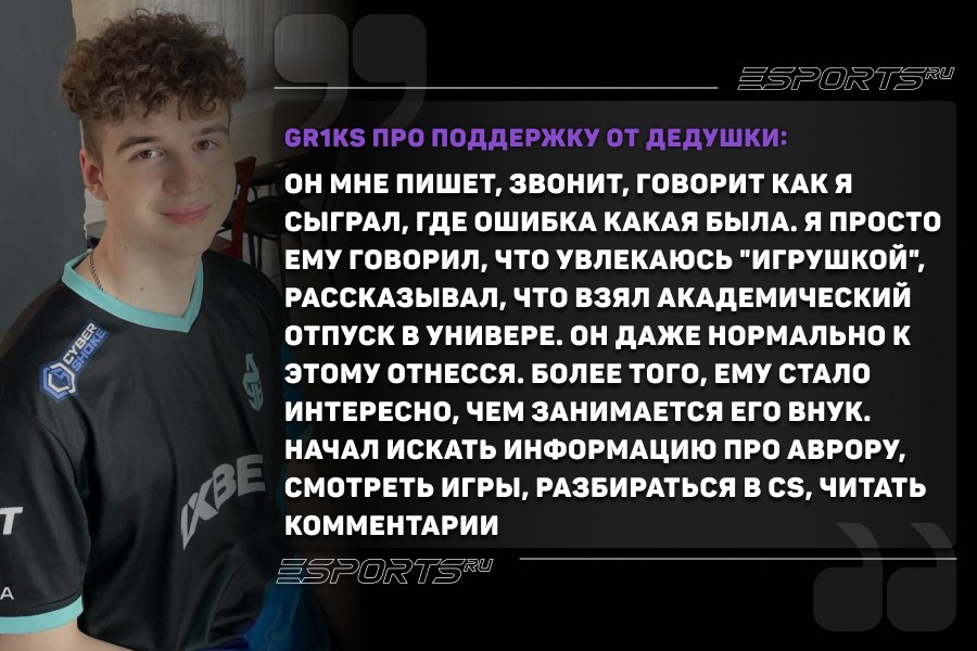 Gr1ks про поддержку семьи и дедушки: Я просто ему говорил, что увлекаюсь "игрушкой", рассказывал, что взял академический отпуск в универе. Он даже нормально к этому отнесся — я не ожидал этого. Более того, ему стало интересно, чем занимается его внук. Начал искать информацию про Аврору, смотреть игры, разбираться в CS, читать комментарии. У меня дедушка очень любознательный