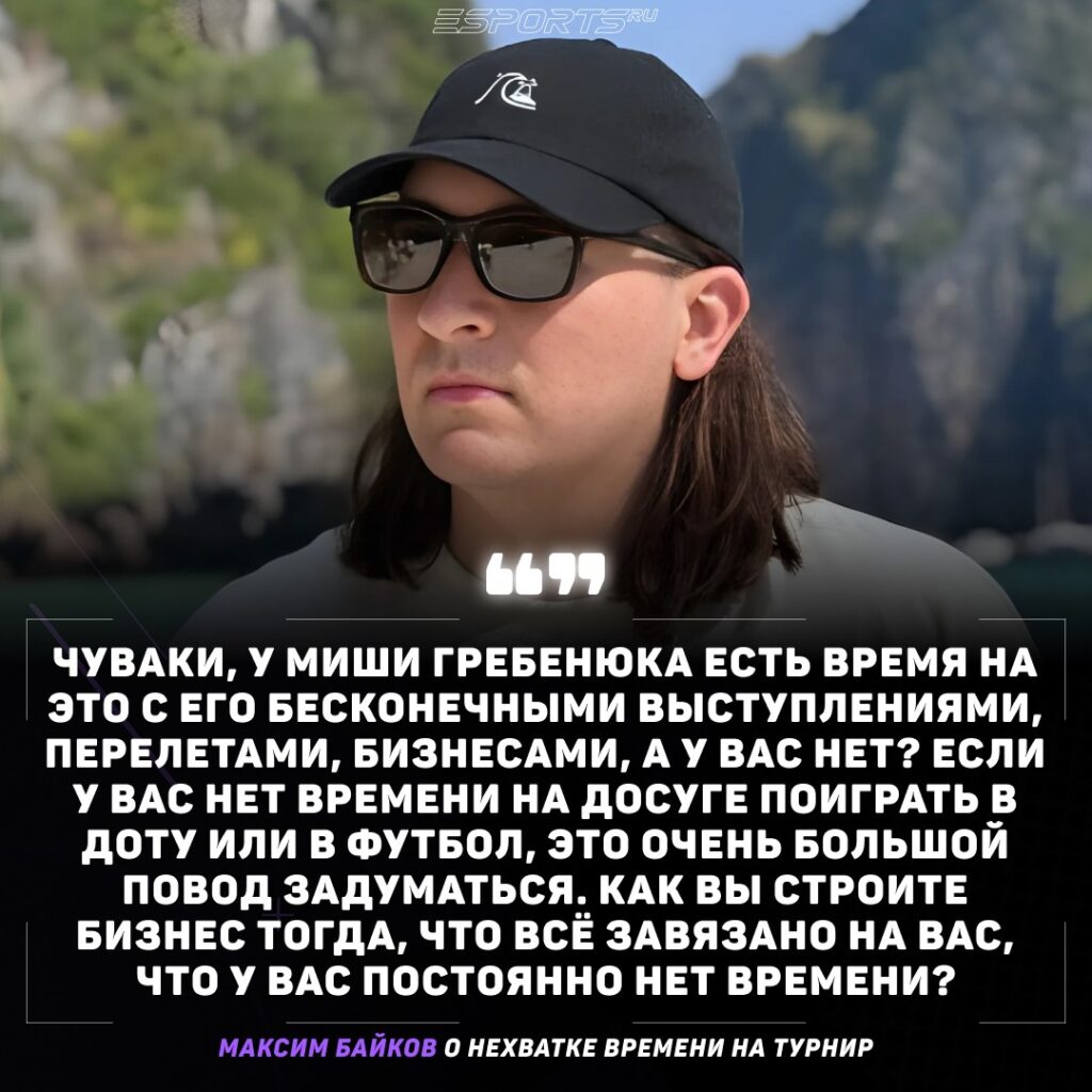 Максим Байков о нехватки времени на турнир: А с точки зрения, если они думают "у меня нет времени на это": ну, чуваки, у Миши Гребенюка есть время на это с его бесконечными выступлениями, перелетами, бизнесами, а у вас нет? Если у вас нет времени на досуге поиграть в Доту или в футбол, съездить куда-то с братанами, то это очень большой повод задуматься. Туда ли вы вообще идете, а как вы строите бизнес тогда, что всё завязано на вас, что у вас постоянно нет времени?