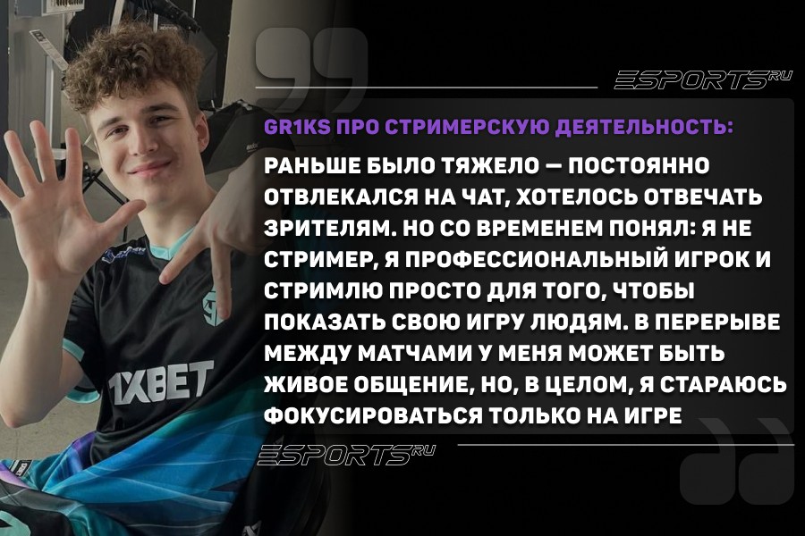 gr1ks про стримерство: Раньше было тяжело — постоянно отвлекался на чат, хотелось отвечать зрителям. Но со временем понял: я не стример, я профессиональный игрок и стримлю просто для того, чтобы показать свою игру людям. В перерыве между матчами у меня может быть живое общение, но, в целом, я стараюсь фокусироваться только на игре