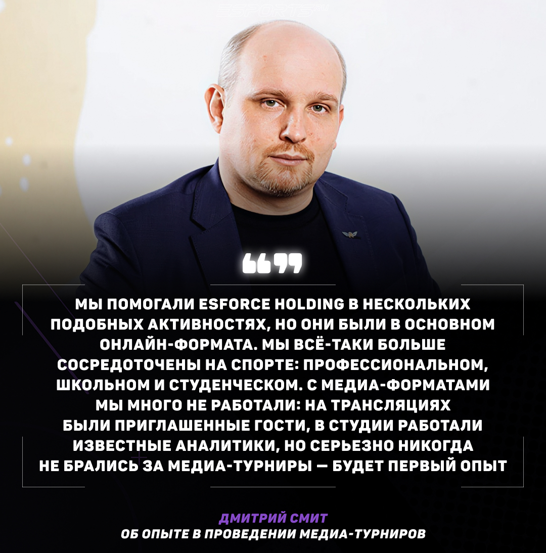 Вопрос: Был ли у вас уже опыт в проведении или организации других медиа-турниров?

Дмитрий Смит: Мы помогали ESforce Holding в нескольких подобных активностях, но они были в основном онлайн-формата. Мы всё-таки больше сосредоточены на спорте: профессиональном, школьном и студенческом. С медиа-форматами мы много не работали: на трансляциях были приглашенные гости, в студии работали известные аналитики, но серьезно никогда не брались за медиа-турниры — будет первый опыт.