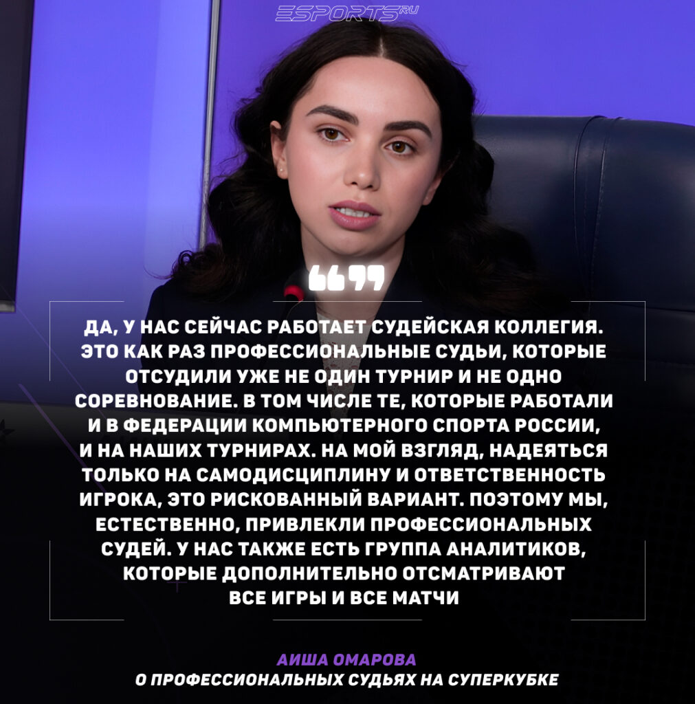 Вопрос: В России есть профессиональные судьи по киберспорту. Насколько они важны в отличие от простого соблюдения правил, и будут ли они принимать участие в Суперкубке?

Аиша Омарова: Да, у нас сейчас работает судейская коллегия. Это как раз профессиональные судьи, которые отсудили уже не один турнир и не одно соревнование. В том числе те, которые работали и в Федерации компьютерного спорта России, и на наших турнирах. На мой взгляд, надеяться только на самодисциплину и ответственность игрока, это рискованный вариант. Поэтому мы, естественно, привлекли профессиональных судей. У нас также есть группа аналитиков, которые дополнительно отсматривают все игры и все матчи.